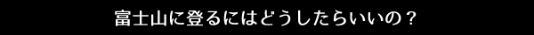 富士山に登るにはどうしたらいいの？